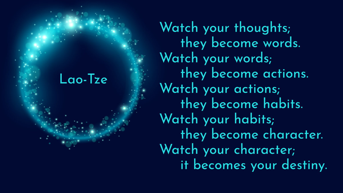 Lao-Tze quote: Watch your thoughts; they become words. Watch your words; they become actions. Watch your actions; they become habits. Watch your habits; they become character. Watch your character; it becomes your destiny.